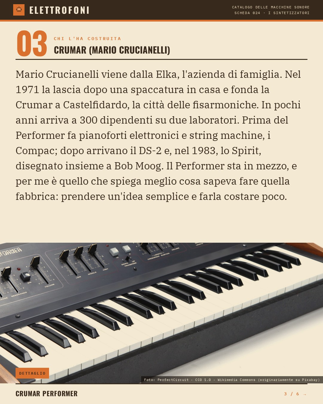 Crumar Performer (1979) — chi ha progettato questa macchina: Crumar (Mario Crucianelli). Mario Crucianelli viene dalla Elka, l'azienda di famiglia. Nel 1971 la lascia dopo una spaccatura in casa e fonda la Crumar a Castelfidardo, la città delle fisarmoniche. In pochi anni arriva a 300 dipendent