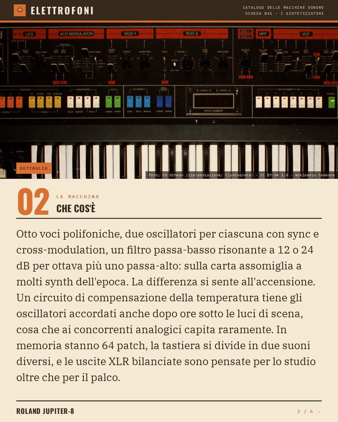 Roland Jupiter-8 (1981) — che cos'è. Otto voci polifoniche, due oscillatori per ciascuna con sync e cross-modulation, un filtro passa-basso risonante a 12 o 24 dB per ottava più uno passa-alto: sulla carta assomiglia a molti synth dell'epoca. La differenza si sente all'accensione. Un