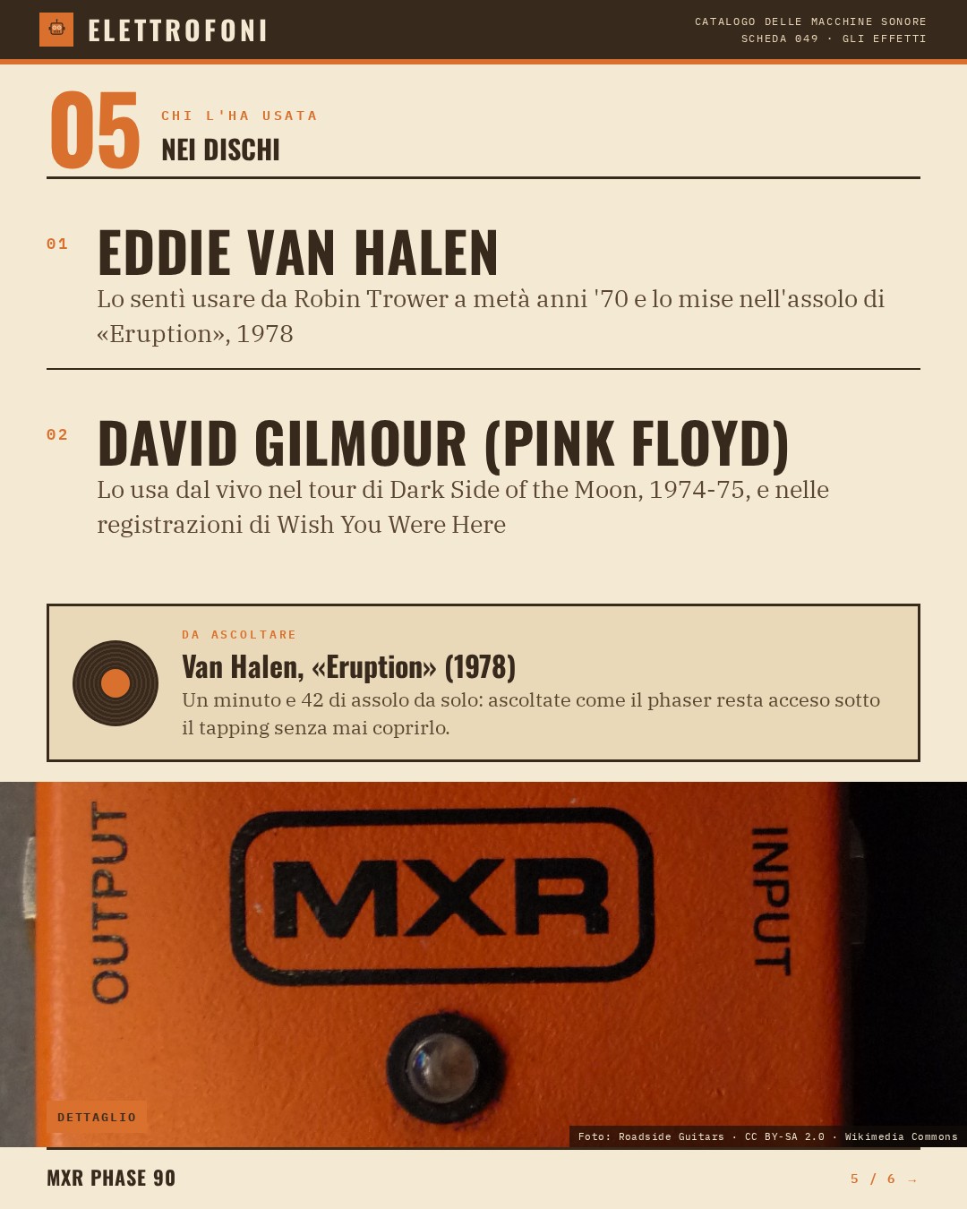 MXR Phase 90 (1974) — chi ha usato questa macchina: Eddie Van Halen (Lo sentì usare da Robin Trower a metà anni '70 e lo mise nell'assolo di «Eruption», 1978), David Gilmour (Pink Floyd) (Lo usa dal vivo nel tour di Dark Side of the Moon, 1974-75, e nelle registrazioni di Wish You Were Her