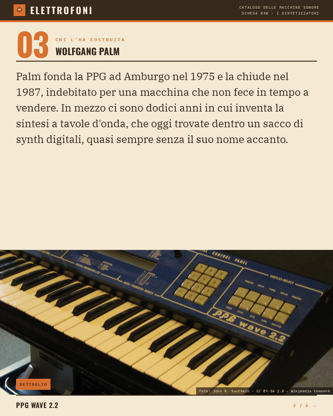 PPG Wave 2.2 (1982) — chi ha progettato questa macchina: Wolfgang Palm. Palm fonda la PPG ad Amburgo nel 1975 e la chiude nel 1987, indebitato per una macchina che non fece in tempo a vendere. In mezzo ci sono dodici anni in cui inventa la sintesi a tavole d'onda, che oggi trovate dentro un sac