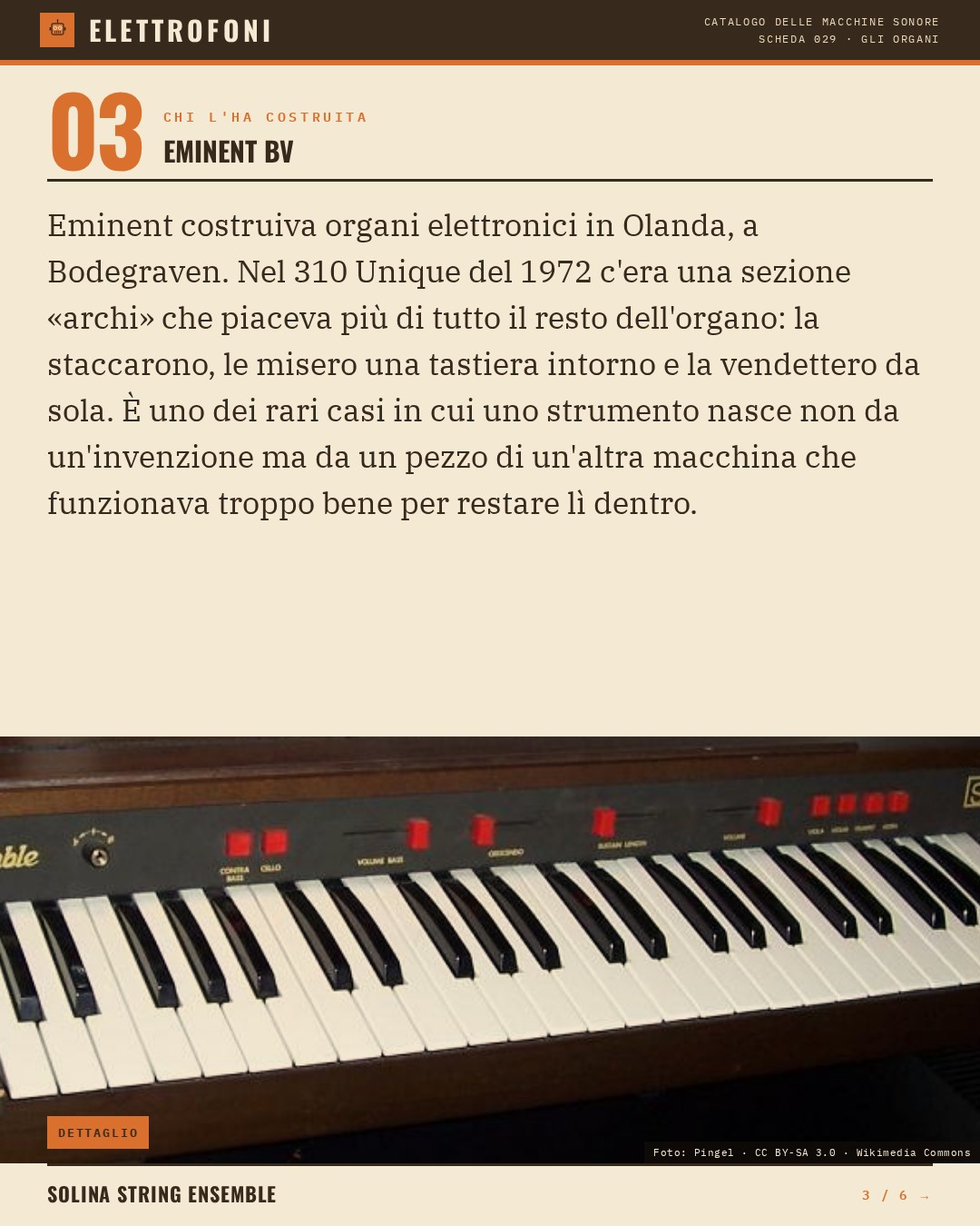 Solina String Ensemble (1974) — chi ha progettato questa macchina: Eminent BV. Eminent costruiva organi elettronici in Olanda, a Bodegraven. Nel 310 Unique del 1972 c'era una sezione «archi» che piaceva più di tutto il resto dell'organo: la staccarono, le misero una tastiera intorno e la v