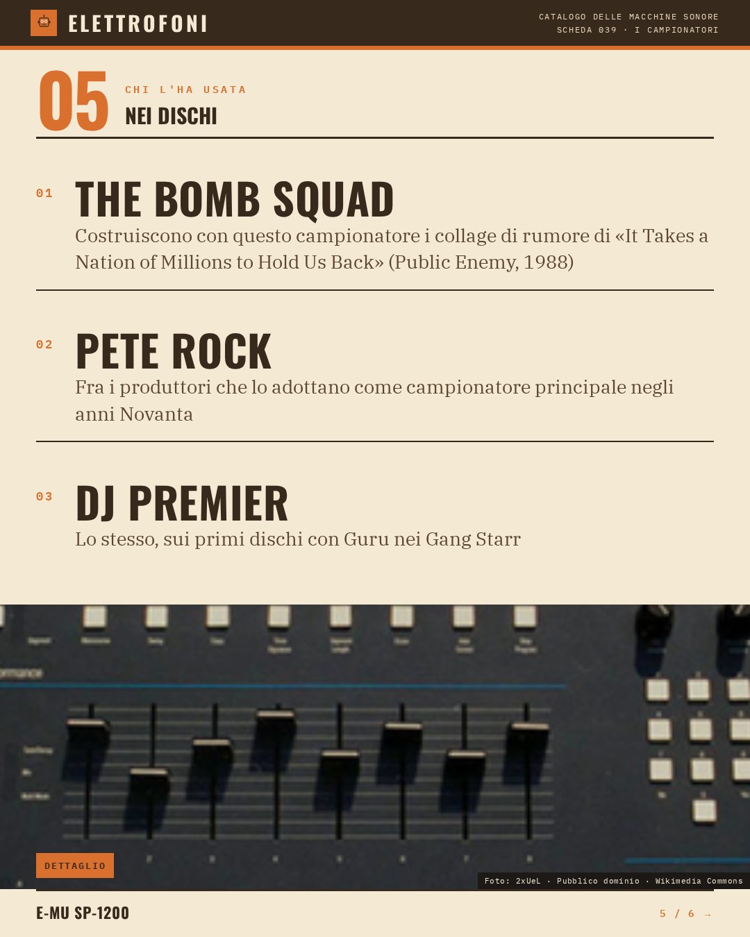 E-mu SP-1200 (1987) — chi ha usato questa macchina: The Bomb Squad (Costruiscono con questo campionatore i collage di rumore di «It Takes a Nation of Millions to Hold Us Back» (Public Enemy, 1988)), Pete Rock (Fra i produttori che lo adottano come campionatore principale negli anni Novanta), DJ Prem