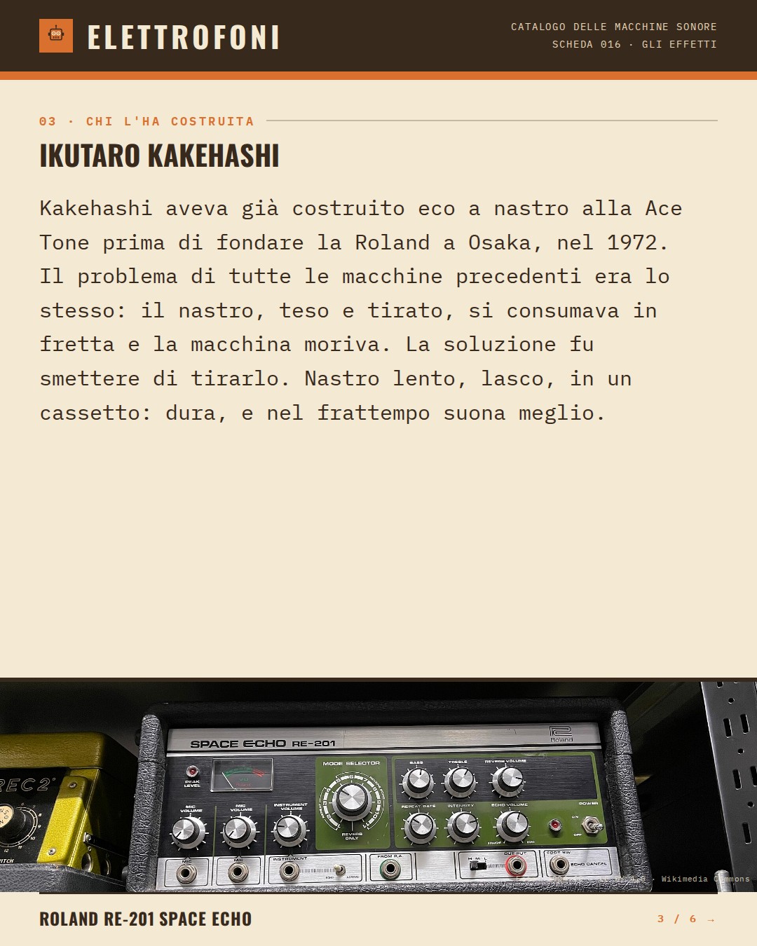 Roland RE-201 Space Echo (1974) — chi ha progettato questa macchina: Ikutaro Kakehashi. Kakehashi aveva già costruito eco a nastro alla Ace Tone prima di fondare la Roland a Osaka, nel 1972. Il problema di tutte le macchine precedenti era lo stesso: il nastro, teso e tirato, si consumava in fretta e