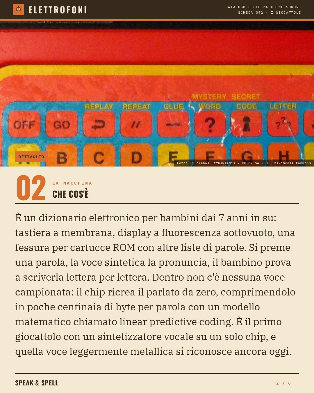 Speak & Spell (1978) — che cos'è. È un dizionario elettronico per bambini dai 7 anni in su: tastiera a membrana, display a fluorescenza sottovuoto, una fessura per cartucce ROM con altre liste di parole. Si preme una parola, la voce sintetica la pronuncia, il bambino prova a scriverla lette