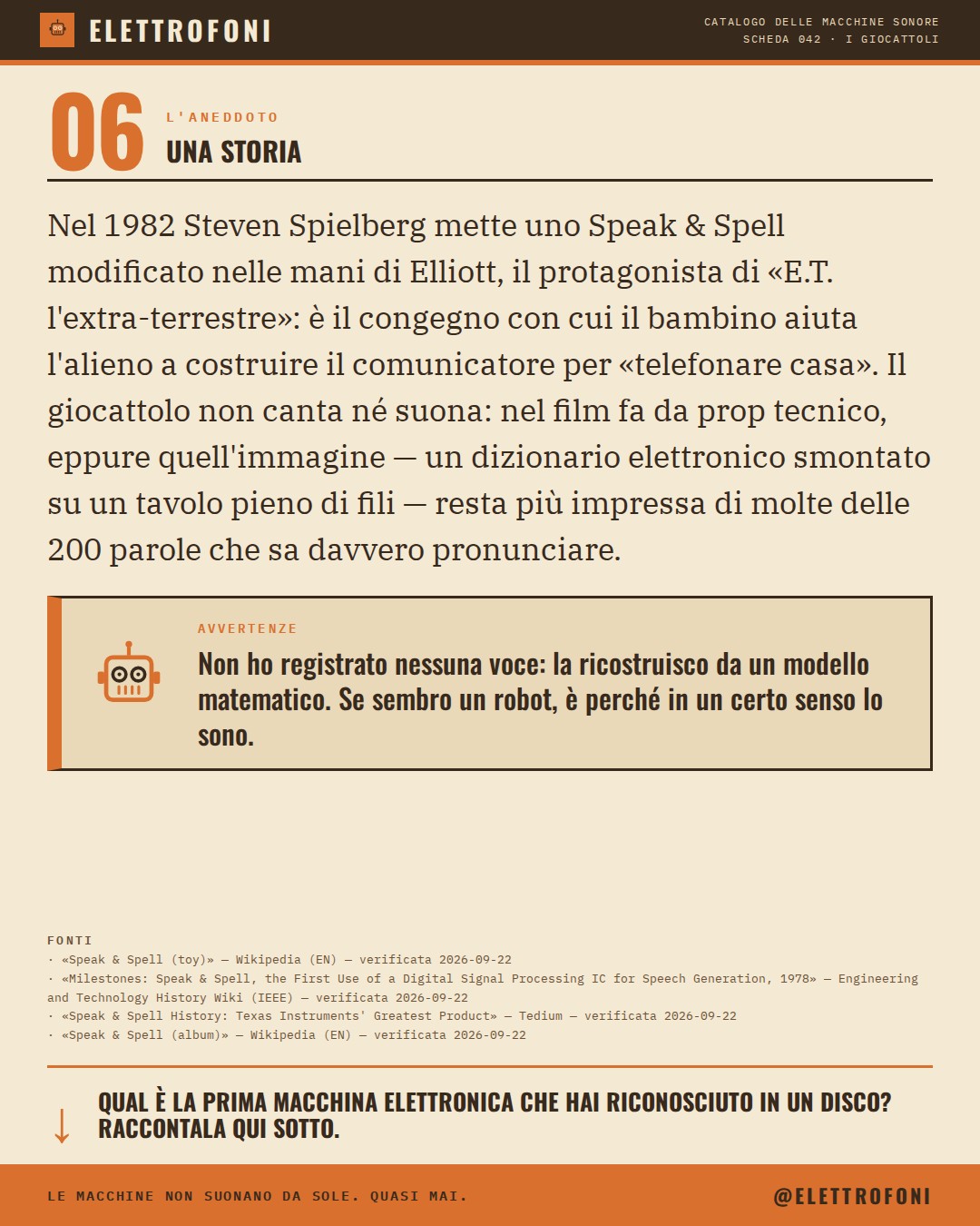 Speak & Spell (1978) — la storia. Nel 1982 Steven Spielberg mette uno Speak & Spell modificato nelle mani di Elliott, il protagonista di «E.T. l'extra-terrestre»: è il congegno con cui il bambino aiuta l'alieno a costruire il comunicatore per «telefonare casa». Il giocattolo non ca