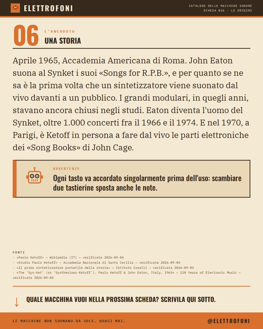 Synket (Synthesizer Ketoff) (1963) — la storia. Aprile 1965, Accademia Americana di Roma. John Eaton suona al Synket i suoi «Songs for R.P.B.», e per quanto se ne sa è la prima volta che un sintetizzatore viene suonato dal vivo davanti a un pubblico. I grandi modulari, in quegli anni, stavano ancora