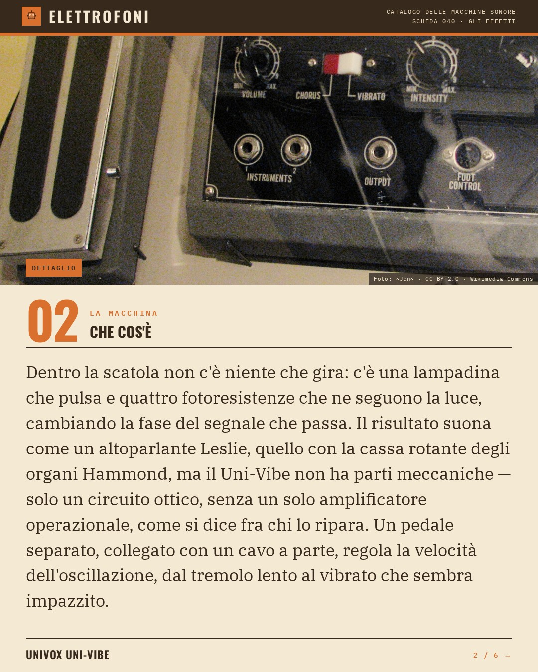 Univox Uni-Vibe (1968) — che cos'è. Dentro la scatola non c'è niente che gira: c'è una lampadina che pulsa e quattro fotoresistenze che ne seguono la luce, cambiando la fase del segnale che passa. Il risultato suona come un altoparlante Leslie, quello con la cassa rotante degli organi