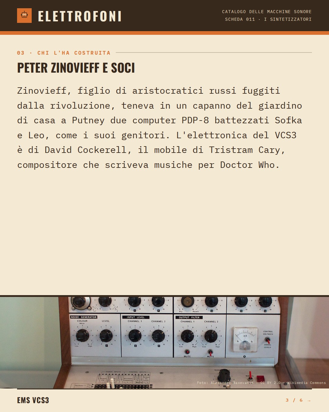 EMS VCS3 (1969) — chi ha progettato questa macchina: Peter Zinovieff e soci. Zinovieff, figlio di aristocratici russi fuggiti dalla rivoluzione, teneva in un capanno del giardino di casa a Putney due computer PDP-8 battezzati Sofka e Leo, come i suoi genitori. L'elettronica del VCS3 è di David