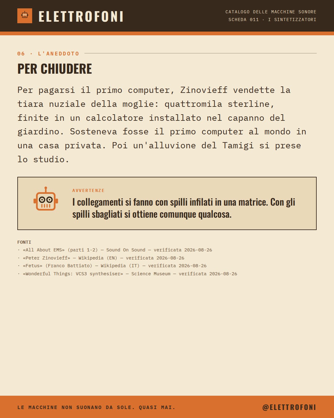 EMS VCS3 (1969) — la storia. Per pagarsi il primo computer, Zinovieff vendette la tiara nuziale della moglie: quattromila sterline, finite in un calcolatore installato nel capanno del giardino. Sosteneva fosse il primo computer al mondo in una casa privata. Poi un'alluvione del Tamigi si prese