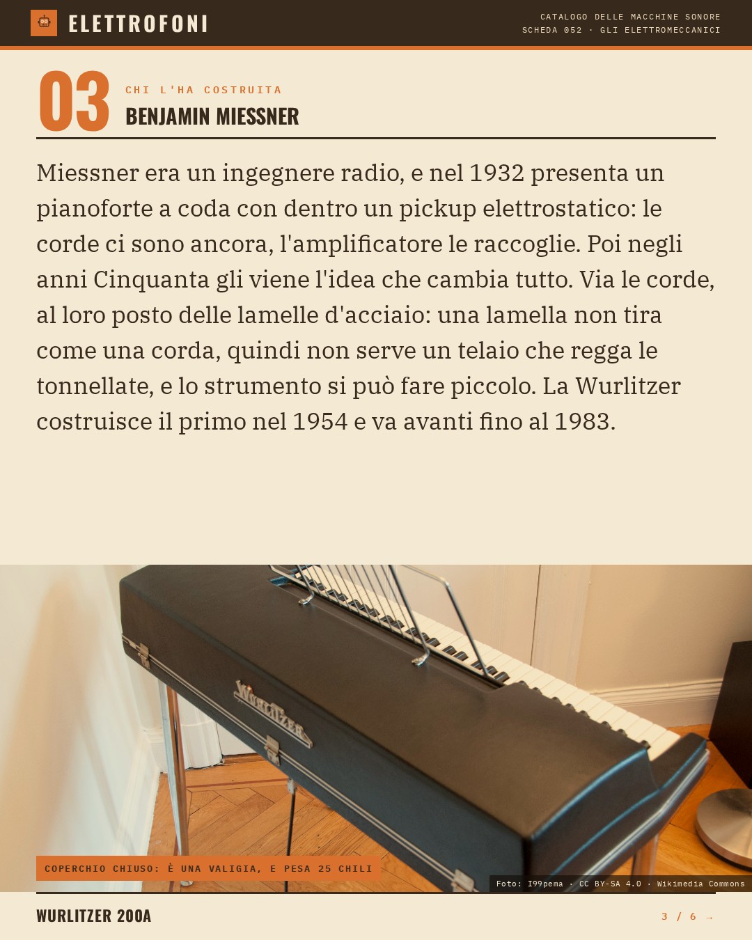Wurlitzer 200A (1968) — chi ha progettato questa macchina: Benjamin Miessner. Miessner era un ingegnere radio, e nel 1932 presenta un pianoforte a coda con dentro un pickup elettrostatico: le corde ci sono ancora, l'amplificatore le raccoglie. Poi negli anni Cinquanta gli viene l'idea che